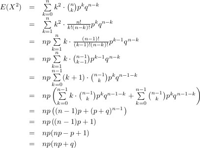 $ \begin{array}{rcl}
E(X^2) & = & \summe_{k=0}^n k^2\cdot{}{n \choose k} p^k q^{n-k} \\
&=& \summe_{k=1}^n k^2\cdot{}\frac{n!}{k!(n-k)!} p^k q^{n-k} \\
&=& np\summe_{k=1}^n k\cdot{}\frac{(n-1)!}{(k-1)!(n-k)!} p^{k-1} q^{n-k} \\
&=& np\summe_{k=1}^n k\cdot{}{n-1 \choose k-1} p^{k-1} q^{n-k} \\
&=& np\summe_{k=0}^{n-1} (k+1)\cdot{}{n-1 \choose k} p^{k} q^{n-1-k} \\
&=& np\left(\summe_{k=0}^{n-1} k\cdot{}{n-1 \choose k} p^{k} q^{n-1-k} +\summe_{k=0}^{n-1} {n-1 \choose k} p^{k} q^{n-1-k}\right)\\
&=& np\left((n-1)p + (p+q)^{n-1}\right)\\
&=& np\left((n-1)p + 1\right)\\
&=& np(np-p+1)\\
&=& np(np+q)\\
\end{array} $ $ \begin{array}{rcl}
E(X^2) & = & \summe_{k=0}^n k^2\cdot{}{n \choose k} p^k q^{n-k} \\
&=& \summe_{k=1}^n k^2\cdot{}\frac{n!}{k!(n-k)!} p^k q^{n-k} \\
&=& np\summe_{k=1}^n k\cdot{}\frac{(n-1)!}{(k-1)!(n-k)!} p^{k-1} q^{n-k} \\
&=& np\summe_{k=1}^n k\cdot{}{n-1 \choose k-1} p^{k-1} q^{n-k} \\
&=& np\summe_{k=0}^{n-1} (k+1)\cdot{}{n-1 \choose k} p^{k} q^{n-1-k} \\
&=& np\left(\summe_{k=0}^{n-1} k\cdot{}{n-1 \choose k} p^{k} q^{n-1-k} +\summe_{k=0}^{n-1} {n-1 \choose k} p^{k} q^{n-1-k}\right)\\
&=& np\left((n-1)p + (p+q)^{n-1}\right)\\
&=& np\left((n-1)p + 1\right)\\
&=& np(np-p+1)\\
&=& np(np+q)\\
\end{array} $
