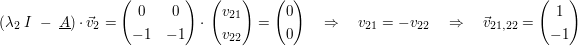 $ (\lambda_2\ I\ -\ \underline{A})\cdot{}\vec{v}_2=\pmat{ 0 & 0 \\ -1 & -1 }\cdot{}\pmat{ v_{21} \\ v_{22} }=\pmat{ 0 \\ 0 }\quad \Rightarrow\quad v_{21}=-v_{22}\quad \Rightarrow\quad \vec{v}_{21,22}=\pmat{ 1 \\ -1} $ $ (\lambda_2\ I\ -\ \underline{A})\cdot{}\vec{v}_2=\pmat{ 0 & 0 \\ -1 & -1 }\cdot{}\pmat{ v_{21} \\ v_{22} }=\pmat{ 0 \\ 0 }\quad \Rightarrow\quad v_{21}=-v_{22}\quad \Rightarrow\quad \vec{v}_{21,22}=\pmat{ 1 \\ -1} $