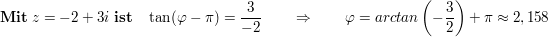 $ \mathbf{Mit}\ z=-2+3i\ \mathbf{ist}\quad \tan(\varphi-\pi)= \frac3{-2}\qquad \Rightarrow\qquad \varphi=arctan\left(-\frac32\right)+\pi\approx2,158 $ $ \mathbf{Mit}\ z=-2+3i\ \mathbf{ist}\quad \tan(\varphi-\pi)= \frac3{-2}\qquad \Rightarrow\qquad \varphi=arctan\left(-\frac32\right)+\pi\approx2,158 $