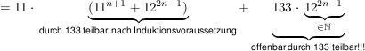 $ =11\cdot{}\underbrace{(11^{n+1}+12^{2n-1})}_{\text{durch 133 teilbar nach Induktionsvoraussetzung}}+\underbrace{133\cdot{}\underbrace{12^{2n-1}}_{\in \IN}}_{\text{offenbar durch 133 teilbar!!!}} $ $ =11\cdot{}\underbrace{(11^{n+1}+12^{2n-1})}_{\text{durch 133 teilbar nach Induktionsvoraussetzung}}+\underbrace{133\cdot{}\underbrace{12^{2n-1}}_{\in \IN}}_{\text{offenbar durch 133 teilbar!!!}} $